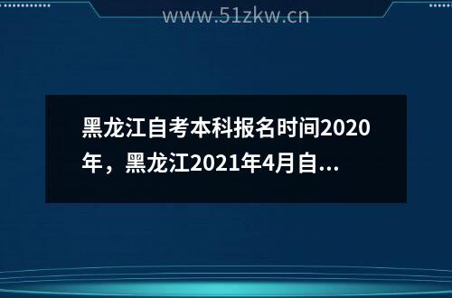 黑龙江自考本科报名时间2020年，黑龙江2021年4月自考报名时间