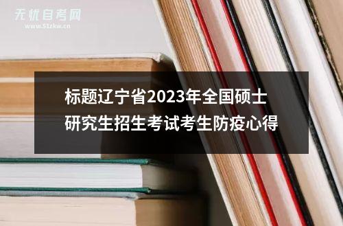标题辽宁省2023年全国硕士研究生招生考试考生防疫心得